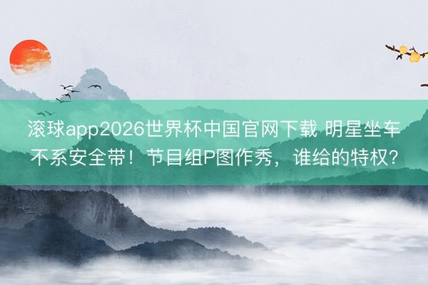 滚球app2026世界杯中国官网下载 明星坐车不系安全带!节目组P图作秀,谁给的特权?