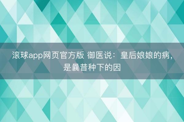 滚球app网页官方版 御医说:皇后娘娘的病,是曩昔种下的因