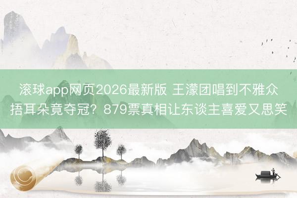 滚球app网页2026最新版 王濛团唱到不雅众捂耳朵竟夺冠?879票真相让东谈主喜爱又思笑