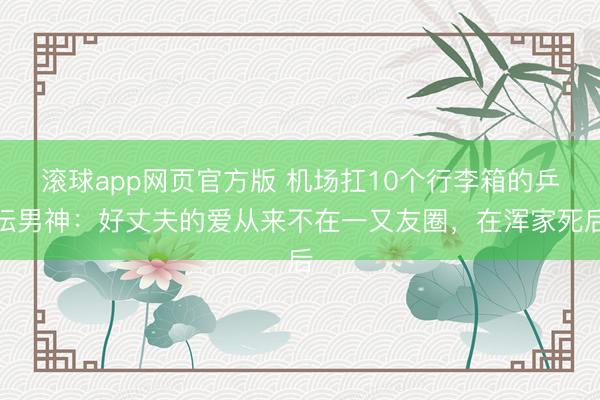 滚球app网页官方版 机场扛10个行李箱的乒坛男神:好丈夫的爱从来不在一又友圈,在浑家死后