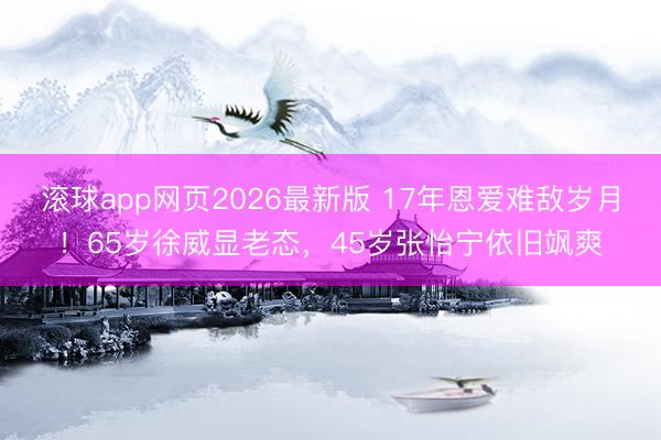 滚球app网页2026最新版 17年恩爱难敌岁月！65岁徐威显老态，45岁张怡宁依旧飒爽