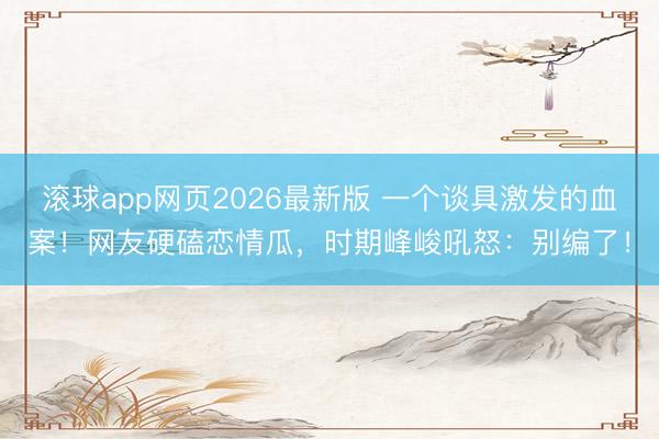 滚球app网页2026最新版 一个谈具激发的血案!网友硬磕恋情瓜,时期峰峻吼怒:别编了!