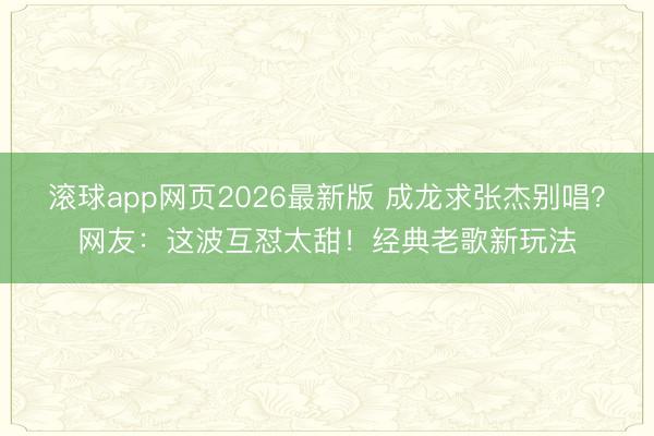 滚球app网页2026最新版 成龙求张杰别唱?网友:这波互怼太甜!经典老歌新玩法