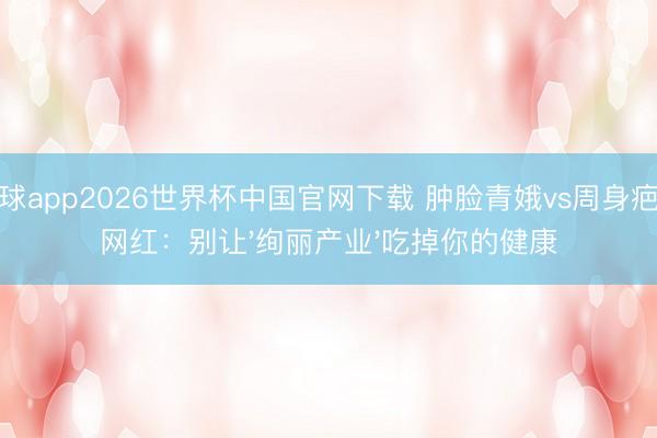 滚球app2026世界杯中国官网下载 肿脸青娥vs周身疤痕网红:别让'绚丽产业'吃掉你的健康
