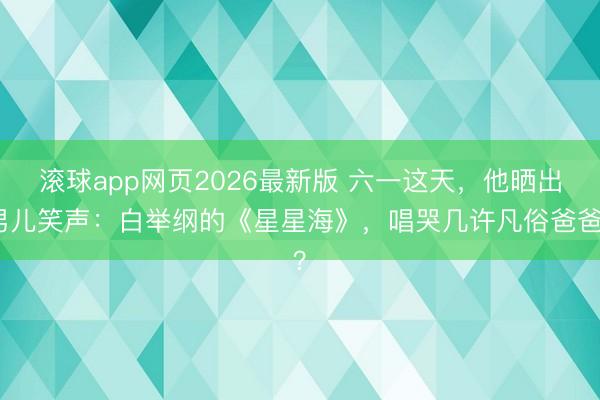 滚球app网页2026最新版 六一这天,他晒出男儿笑声:白举纲的《星星海》,唱哭几许凡俗爸爸?