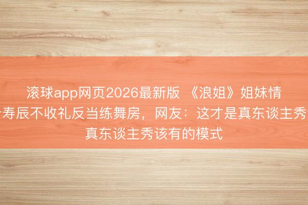 滚球app网页2026最新版 《浪姐》姐妹情深!陈妍希寿辰不收礼反当练舞房,网友:这才是真东谈主秀该有的模式