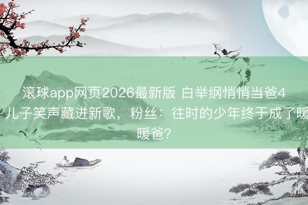 滚球app网页2026最新版 白举纲悄悄当爸4年！儿子笑声藏进新歌，粉丝：往时的少年终于成了暖爸？