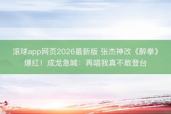 滚球app网页2026最新版 张杰神改《醉拳》爆红!成龙急喊:再唱我真不敢登台