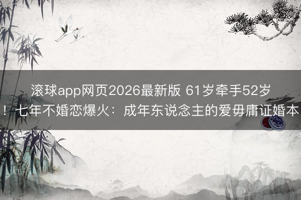 滚球app网页2026最新版 61岁牵手52岁!七年不婚恋爆火:成年东说念主的爱毋庸证婚本