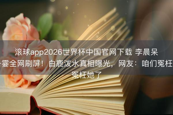 滚球app2026世界杯中国官网下载 李晨呆住一霎全网刷屏!白鹿泼水真相曝光,网友:咱们冤枉她了