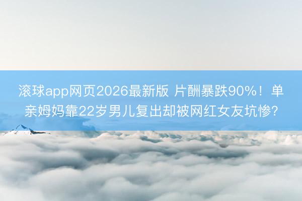 滚球app网页2026最新版 片酬暴跌90%!单亲姆妈靠22岁男儿复出却被网红女友坑惨?