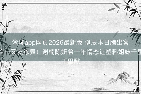 滚球app网页2026最新版 诞辰本日腾出客厅给一又友练舞!谢楠陈妍希十年情态让塑料姐妹千里默