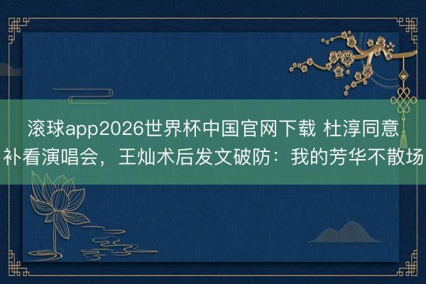 滚球app2026世界杯中国官网下载 杜淳同意补看演唱会,王灿术后发文破防:我的芳华不散场