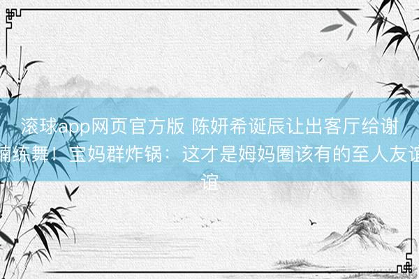 滚球app网页官方版 陈妍希诞辰让出客厅给谢楠练舞!宝妈群炸锅:这才是姆妈圈该有的至人友谊