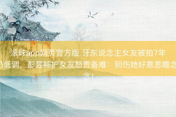 滚球app网页官方版 牙东说念主女友被拍7年仍低调,彭昱畅护女友怒责备难:别伤她好意思瞻念!