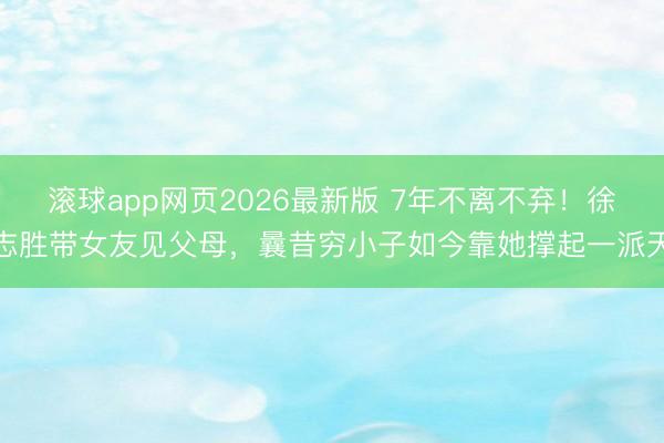 滚球app网页2026最新版 7年不离不弃!徐志胜带女友见父母,曩昔穷小子如今靠她撑起一派天
