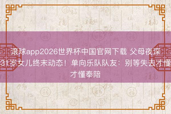 滚球app2026世界杯中国官网下载 父母夜深哭诉31岁女儿终末动态!单向乐队队友:别等失去才懂奉陪