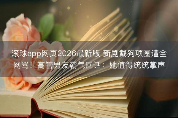 滚球app网页2026最新版 新剧戴狗项圈遭全网骂!高管男友霸气回话:她值得统统掌声