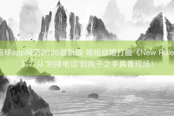 滚球app网页2026最新版 啪姐结婚打脸《New Rules》?从'别接电话'到执子之手真香现场!