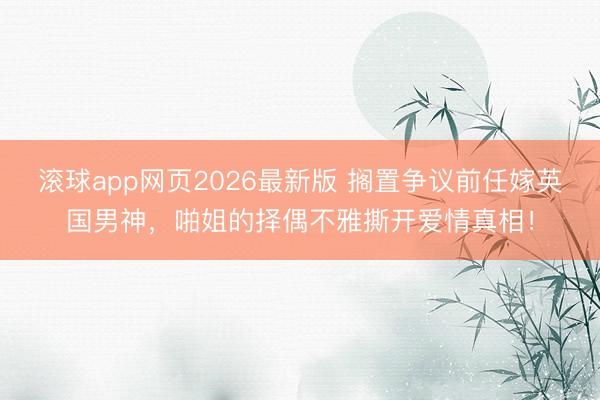 滚球app网页2026最新版 搁置争议前任嫁英国男神,啪姐的择偶不雅撕开爱情真相!