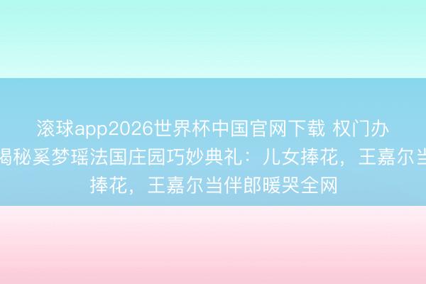 滚球app2026世界杯中国官网下载 权门办婚典不摆阔?揭秘奚梦瑶法国庄园巧妙典礼:儿女捧花,王嘉尔当伴郎暖哭全网