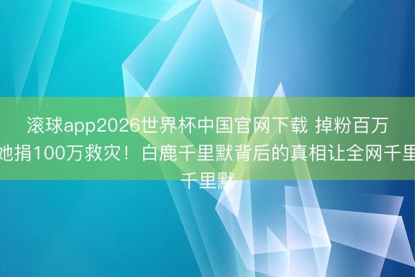 滚球app2026世界杯中国官网下载 掉粉百万后她捐100万救灾!白鹿千里默背后的真相让全网千里默