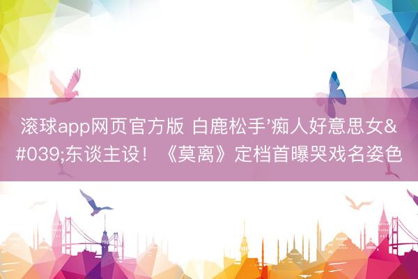 滚球app网页官方版 白鹿松手'痴人好意思女'东谈主设!《莫离》定档首曝哭戏名姿色