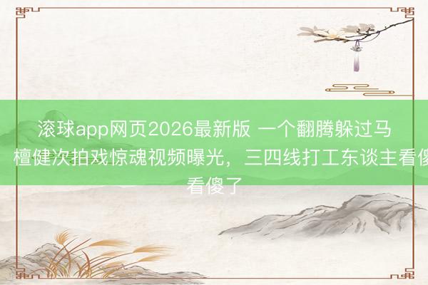 滚球app网页2026最新版 一个翻腾躲过马蹄!檀健次拍戏惊魂视频曝光,三四线打工东谈主看傻了