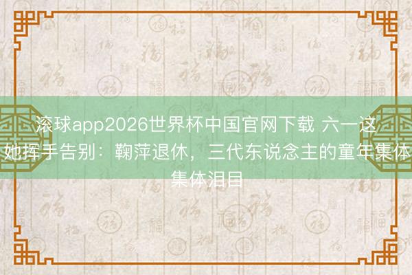 滚球app2026世界杯中国官网下载 六一这天,她挥手告别:鞠萍退休,三代东说念主的童年集体泪目