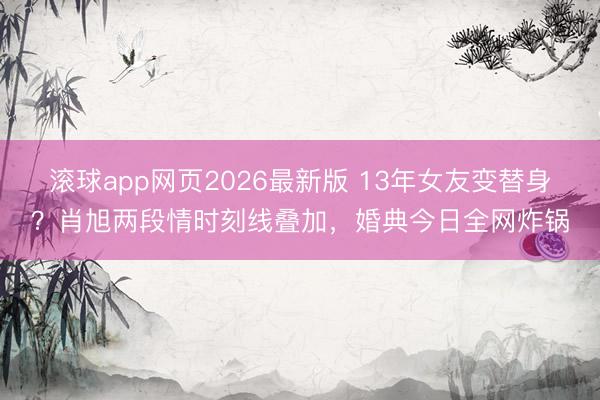 滚球app网页2026最新版 13年女友变替身?肖旭两段情时刻线叠加,婚典今日全网炸锅