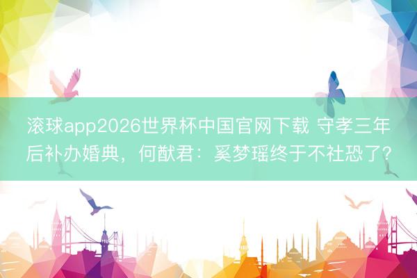 滚球app2026世界杯中国官网下载 守孝三年后补办婚典,何猷君:奚梦瑶终于不社恐了?