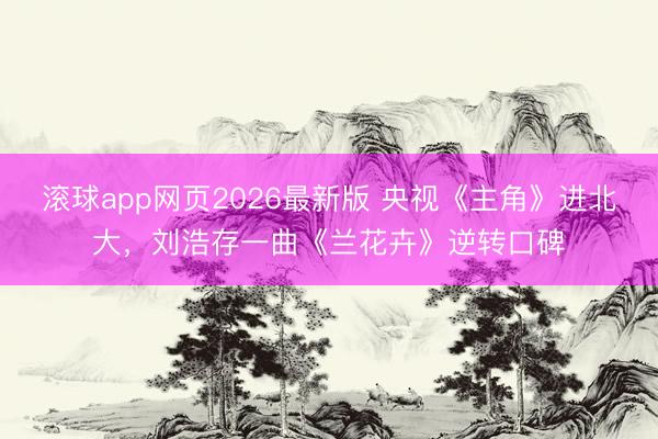 滚球app网页2026最新版 央视《主角》进北大,刘浩存一曲《兰花卉》逆转口碑