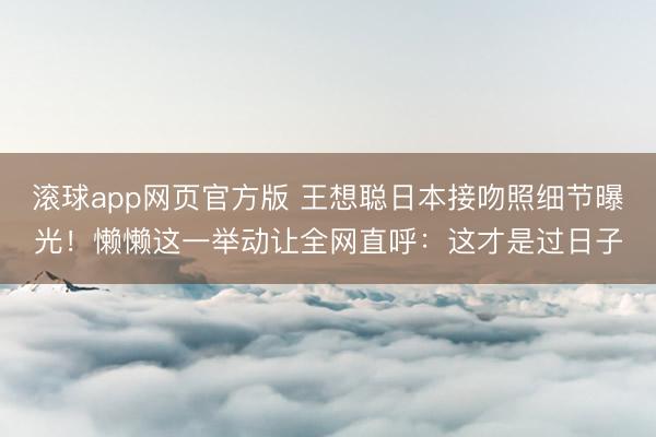 滚球app网页官方版 王想聪日本接吻照细节曝光!懒懒这一举动让全网直呼:这才是过日子