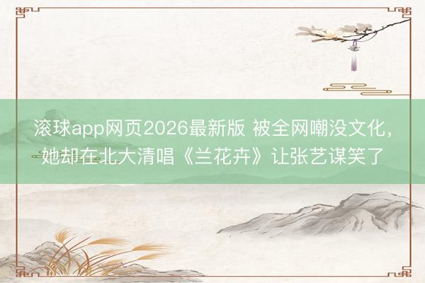 滚球app网页2026最新版 被全网嘲没文化,她却在北大清唱《兰花卉》让张艺谋笑了