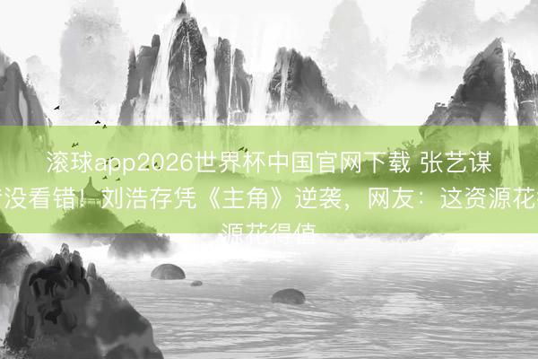 滚球app2026世界杯中国官网下载 张艺谋夙昔没看错!刘浩存凭《主角》逆袭,网友:这资源花得值