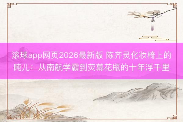 滚球app网页2026最新版 陈齐灵化妆椅上的盹儿:从南航学霸到荧幕花瓶的十年浮千里