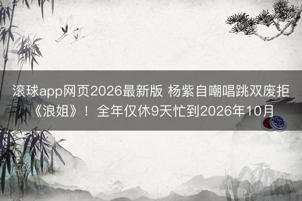 滚球app网页2026最新版 杨紫自嘲唱跳双废拒《浪姐》!全年仅休9天忙到2026年10月