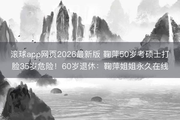滚球app网页2026最新版 鞠萍50岁考硕士打脸35岁危险!60岁退休:鞠萍姐姐永久在线