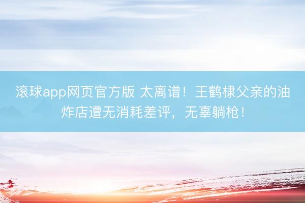 滚球app网页官方版 太离谱!王鹤棣父亲的油炸店遭无消耗差评,无辜躺枪!