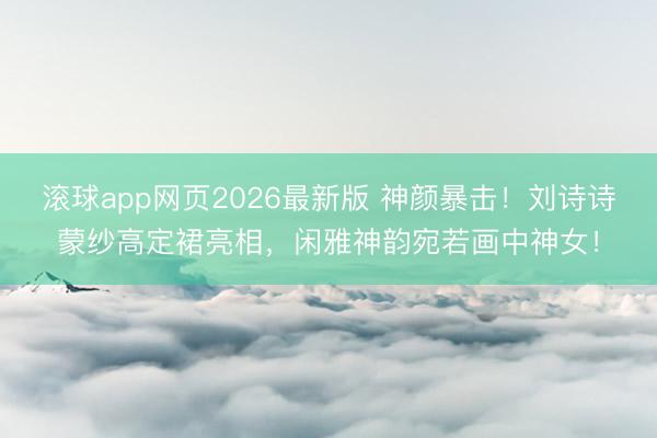 滚球app网页2026最新版 神颜暴击!刘诗诗蒙纱高定裙亮相,闲雅神韵宛若画中神女!