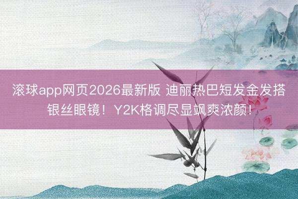 滚球app网页2026最新版 迪丽热巴短发金发搭银丝眼镜!Y2K格调尽显飒爽浓颜!