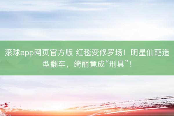 滚球app网页官方版 红毯变修罗场!明星仙葩造型翻车,绮丽竟成“刑具”!