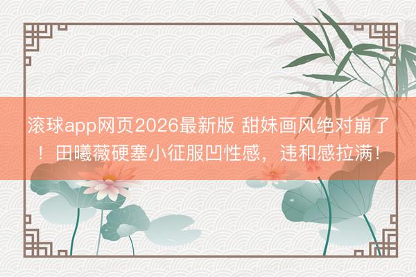 滚球app网页2026最新版 甜妹画风绝对崩了!田曦薇硬塞小征服凹性感,违和感拉满!
