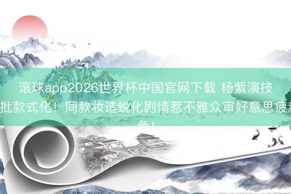 滚球app2026世界杯中国官网下载 杨紫演技遭批款式化!同款妆造蜕化剧情惹不雅众审好意思疲惫!