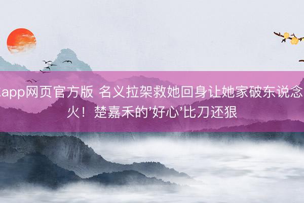滚球app网页官方版 名义拉架救她回身让她家破东说念主一火！楚嘉禾的'好心'比刀还狠