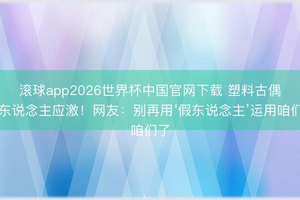 滚球app2026世界杯中国官网下载 塑料古偶让东说念主应激!网友:别再用‘假东说念主’运用咱们了