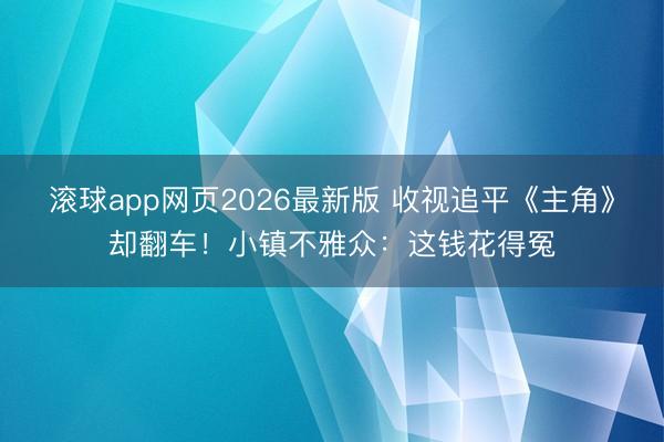 滚球app网页2026最新版 收视追平《主角》却翻车!小镇不雅众:这钱花得冤