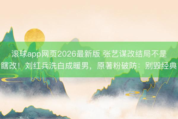 滚球app网页2026最新版 张艺谋改结局不是瞎改!刘红兵洗白成暖男,原著粉破防:别毁经典