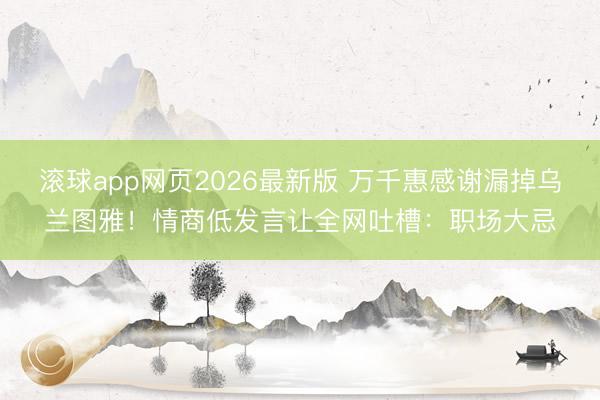 滚球app网页2026最新版 万千惠感谢漏掉乌兰图雅!情商低发言让全网吐槽:职场大忌