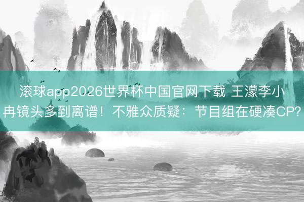 滚球app2026世界杯中国官网下载 王濛李小冉镜头多到离谱!不雅众质疑:节目组在硬凑CP?